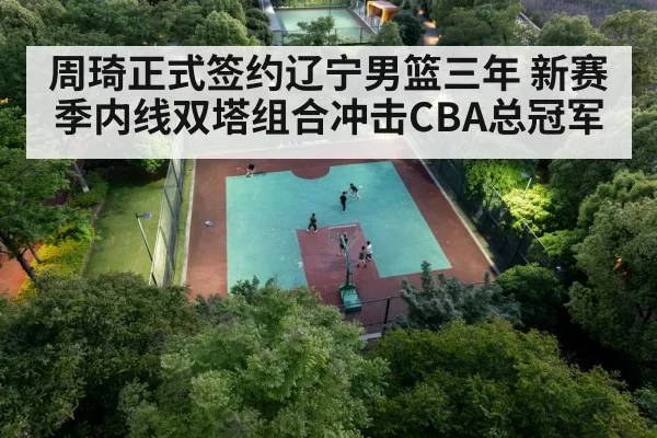 周琦正式签约辽宁男篮三年 新赛季内线双塔组合冲击CBA总冠军